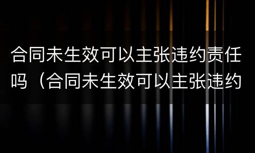 合同未生效可以主张违约责任吗（合同未生效可以主张违约责任吗怎么办）