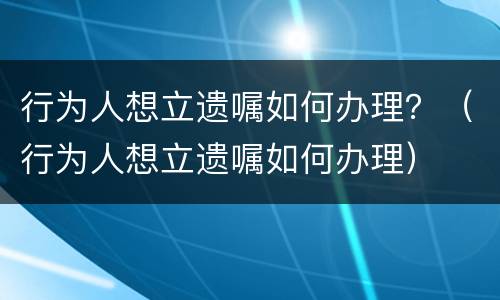 行为人想立遗嘱如何办理？（行为人想立遗嘱如何办理）