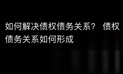 如何解决债权债务关系？ 债权债务关系如何形成