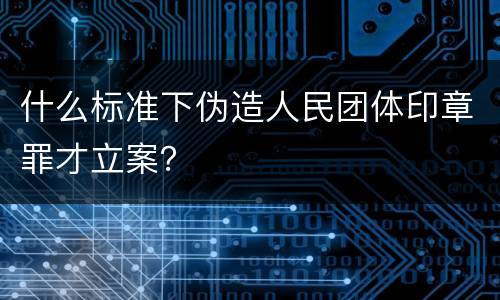 什么标准下伪造人民团体印章罪才立案？