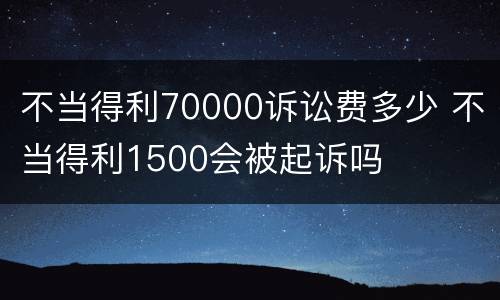 不当得利70000诉讼费多少 不当得利1500会被起诉吗