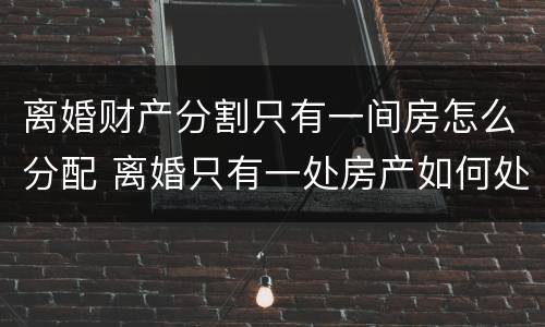 离婚财产分割只有一间房怎么分配 离婚只有一处房产如何处理