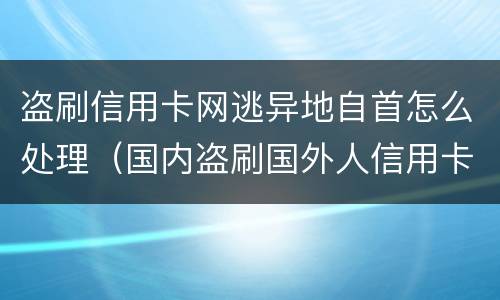 盗刷信用卡网逃异地自首怎么处理（国内盗刷国外人信用卡怎么判刑）