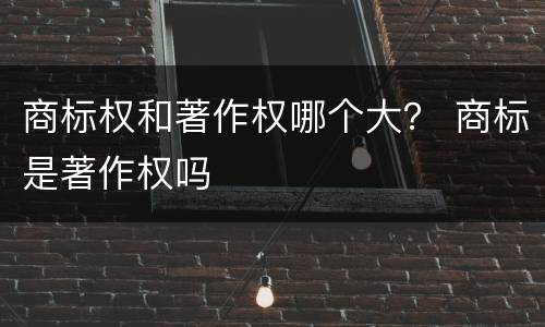 商标权和著作权哪个大？ 商标是著作权吗