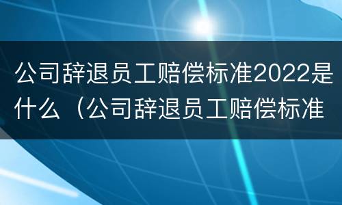 公司辞退员工赔偿标准2022是什么（公司辞退员工赔偿标准2022是什么时候发）