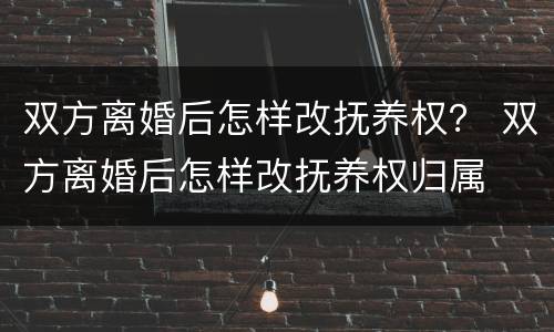 双方离婚后怎样改抚养权？ 双方离婚后怎样改抚养权归属