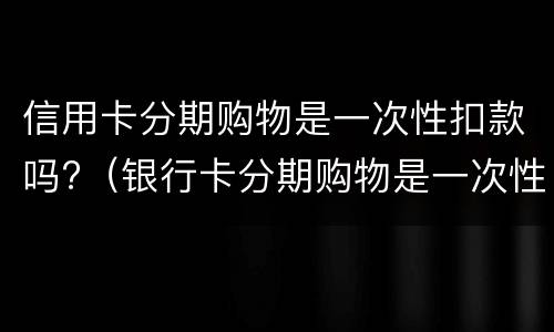 信用卡分期购物是一次性扣款吗?（银行卡分期购物是一次性扣款吗）