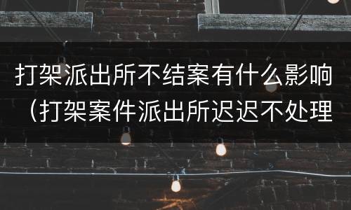 打架派出所不结案有什么影响（打架案件派出所迟迟不处理咋办）