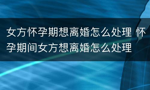 女方怀孕期想离婚怎么处理 怀孕期间女方想离婚怎么处理