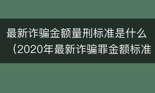 最新诈骗金额量刑标准是什么（2020年最新诈骗罪金额标准）