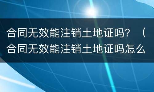 合同无效能注销土地证吗？（合同无效能注销土地证吗怎么办）