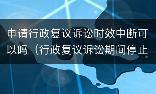 申请行政复议诉讼时效中断可以吗（行政复议诉讼期间停止执行吗）