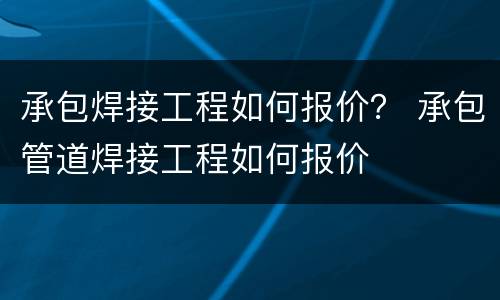 承包焊接工程如何报价？ 承包管道焊接工程如何报价