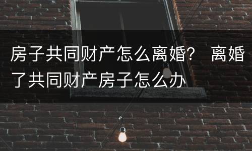 房子共同财产怎么离婚？ 离婚了共同财产房子怎么办