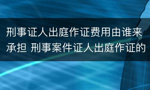 刑事证人出庭作证费用由谁来承担 刑事案件证人出庭作证的费用谁承担