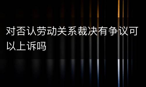 对否认劳动关系裁决有争议可以上诉吗