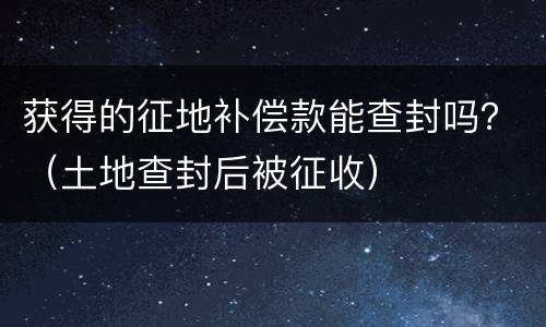 获得的征地补偿款能查封吗？（土地查封后被征收）