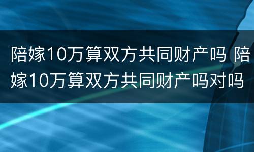 陪嫁10万算双方共同财产吗 陪嫁10万算双方共同财产吗对吗