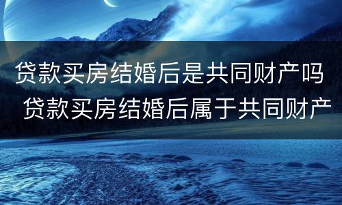 贷款买房结婚后是共同财产吗 贷款买房结婚后属于共同财产吗