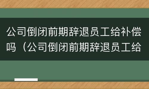 公司倒闭前期辞退员工给补偿吗（公司倒闭前期辞退员工给补偿吗合法吗）