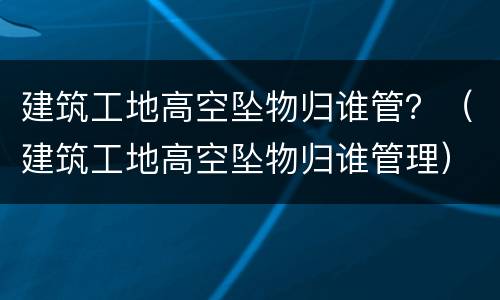 建筑工地高空坠物归谁管？（建筑工地高空坠物归谁管理）