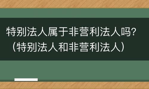 特别法人属于非营利法人吗？（特别法人和非营利法人）