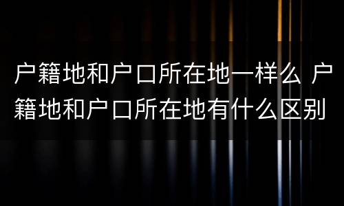 户籍地和户口所在地一样么 户籍地和户口所在地有什么区别