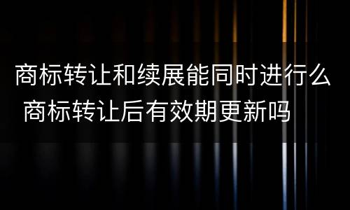 商标转让和续展能同时进行么 商标转让后有效期更新吗