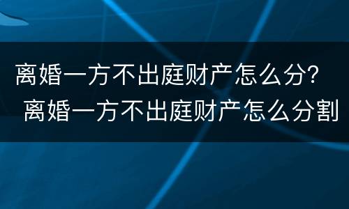 离婚一方不出庭财产怎么分？ 离婚一方不出庭财产怎么分割