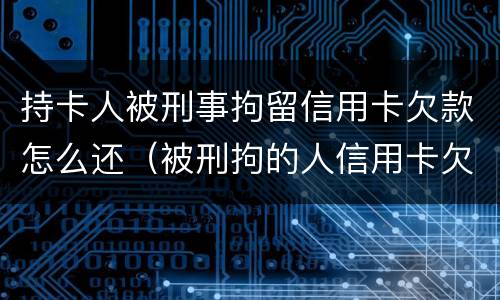 持卡人被刑事拘留信用卡欠款怎么还（被刑拘的人信用卡欠款怎么办）