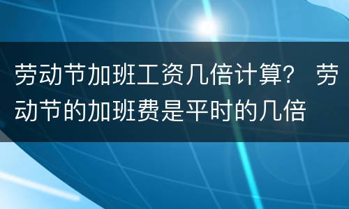 劳动节加班工资几倍计算？ 劳动节的加班费是平时的几倍