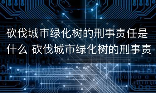 砍伐城市绿化树的刑事责任是什么 砍伐城市绿化树的刑事责任是什么呢