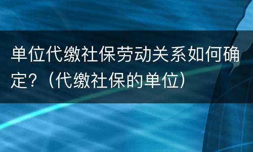 单位代缴社保劳动关系如何确定?（代缴社保的单位）