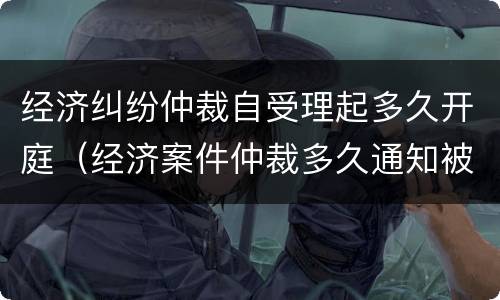 经济纠纷仲裁自受理起多久开庭（经济案件仲裁多久通知被申请人）