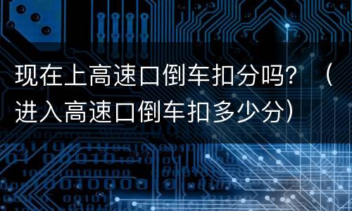 现在上高速口倒车扣分吗？（进入高速口倒车扣多少分）