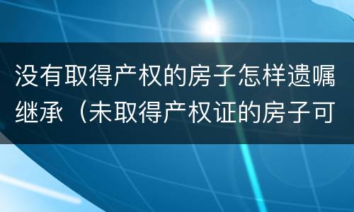 没有取得产权的房子怎样遗嘱继承（未取得产权证的房子可以遗嘱继承吗）