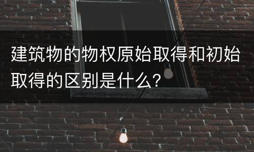 建筑物的物权原始取得和初始取得的区别是什么？