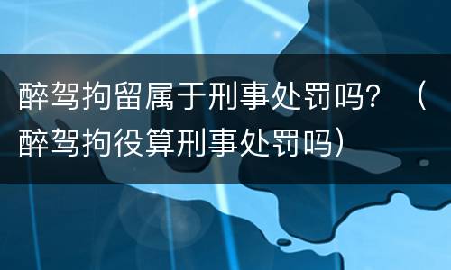 醉驾拘留属于刑事处罚吗？（醉驾拘役算刑事处罚吗）