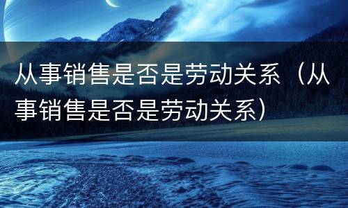 从事销售是否是劳动关系（从事销售是否是劳动关系）