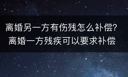 离婚另一方有伤残怎么补偿？ 离婚一方残疾可以要求补偿