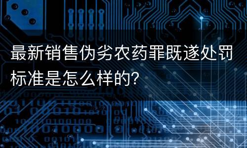 最新销售伪劣农药罪既遂处罚标准是怎么样的？