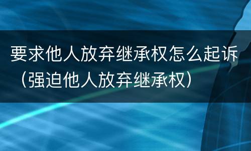 要求他人放弃继承权怎么起诉（强迫他人放弃继承权）