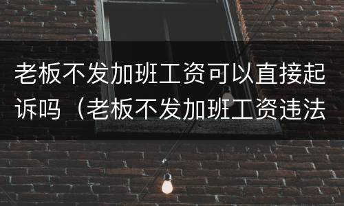 老板不发加班工资可以直接起诉吗（老板不发加班工资违法吗）