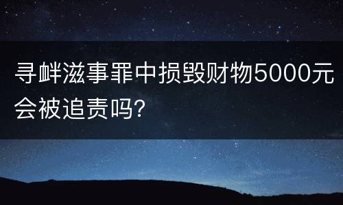 寻衅滋事罪中损毁财物5000元会被追责吗？