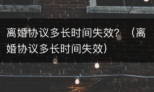 离婚协议多长时间失效？（离婚协议多长时间失效）