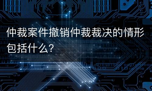 仲裁案件撤销仲裁裁决的情形包括什么？