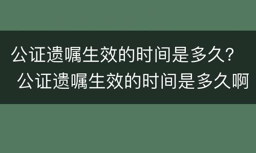 公证遗嘱生效的时间是多久？ 公证遗嘱生效的时间是多久啊