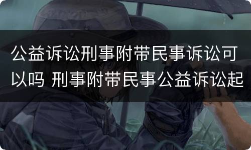 公益诉讼刑事附带民事诉讼可以吗 刑事附带民事公益诉讼起诉