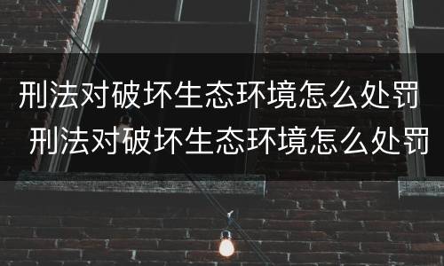 刑法对破坏生态环境怎么处罚 刑法对破坏生态环境怎么处罚