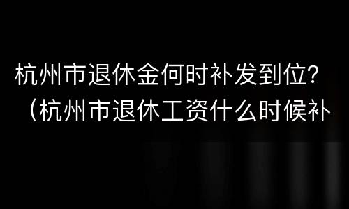 杭州市退休金何时补发到位？（杭州市退休工资什么时候补发）